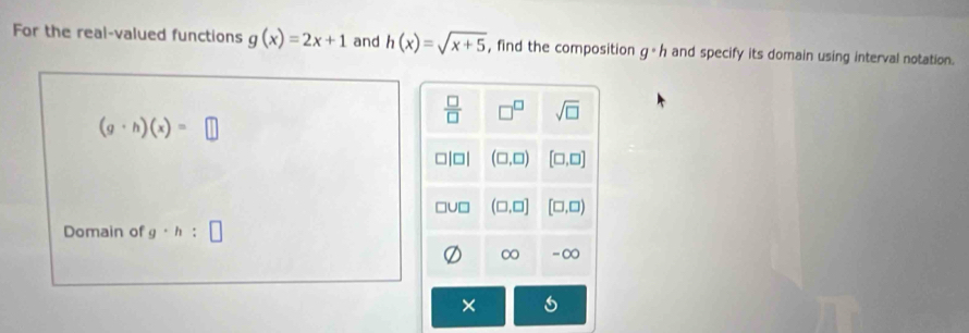 For the real-valued functions g(x)=2x+1 and h(x)=sqrt(x+5) , find the composition g· h and specify its domain using interval notation.
(g· h)(x)=□
Domain of g· h:□