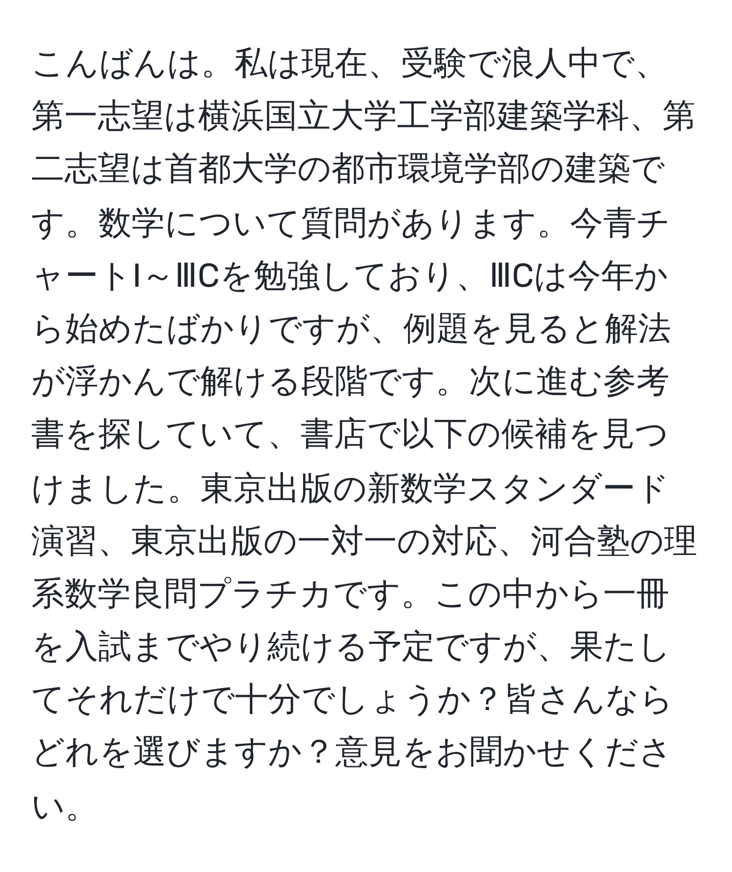 こんばんは。私は現在、受験で浪人中で、第一志望は横浜国立大学工学部建築学科、第二志望は首都大学の都市環境学部の建築です。数学について質問があります。今青チャートI～ⅢCを勉強しており、ⅢCは今年から始めたばかりですが、例題を見ると解法が浮かんで解ける段階です。次に進む参考書を探していて、書店で以下の候補を見つけました。東京出版の新数学スタンダード演習、東京出版の一対一の対応、河合塾の理系数学良問プラチカです。この中から一冊を入試までやり続ける予定ですが、果たしてそれだけで十分でしょうか？皆さんならどれを選びますか？意見をお聞かせください。