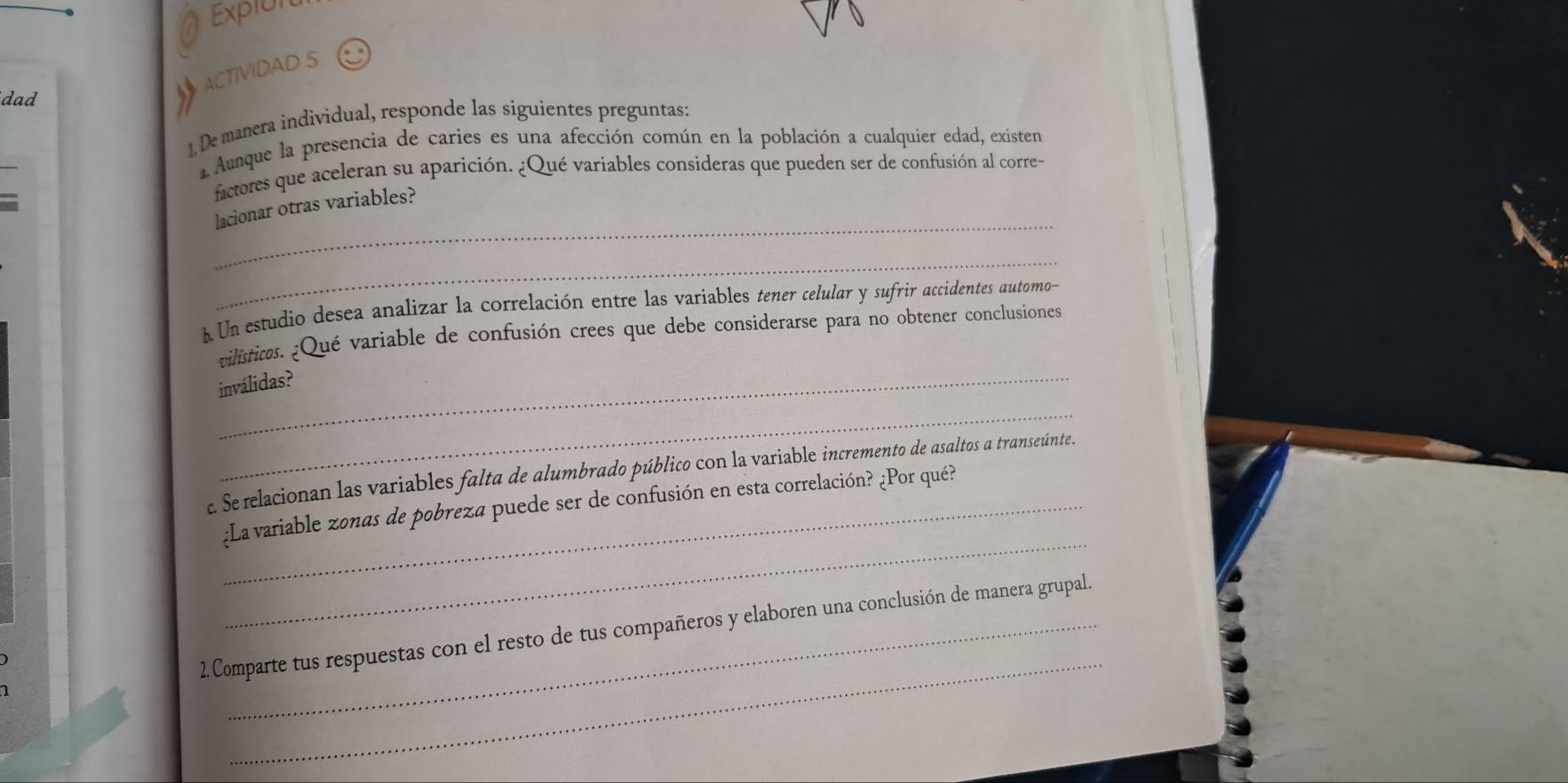 Expion 
C ACTIVIDAD 5 
dad 
1. De manera individual, responde las siguientes preguntas: 
_ 
aAunque la presencia de caries es una afección común en la población a cualquier edad, existen 
factores que aceleran su aparición. ¿Qué variables consideras que pueden ser de confusión al corre- 
_ 
lacionar otras variables? 
_ 
A Un estudio desea analizar la correlación entre las variables tener celular y sufrir accidentes automo- 
_ 
vilísticos. ¿Qué variable de confusión crees que debe considerarse para no obtener conclusiones 
_ 
inválidas? 
c. Se relacionan las variables falta de alumbrado público con la variable incremento de asaltos a transeúnte. 
_ 
¿La variable zonas de pobreza puede ser de confusión en esta correlación? ¿Por qué? 
_ 
2.Comparte tus respuestas con el resto de tus compañeros y elaboren una conclusión de manera grupal.