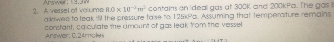 Answer: 13.3W 
2. A vessel of volume 8.0* 10^(-3)m^3 contains an ideal gas at 300K and 200kPa. The gas is 
allowed to leak till the pressure false to 125kPa. Assuming that temperature remains 
constant, calculate the amount of gas leak from the vessel 
Answer: 0.24moles