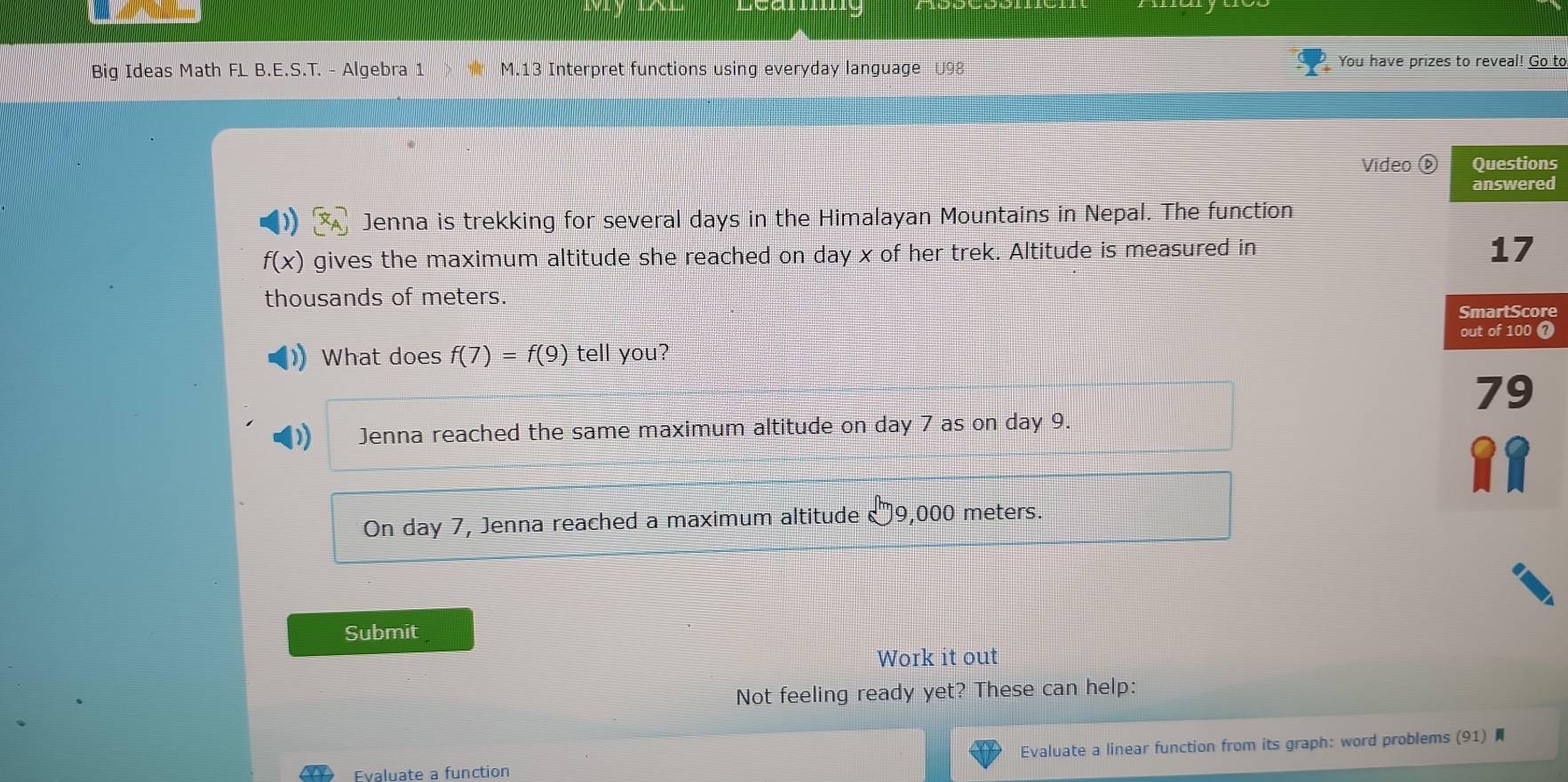 Big Ideas Math FL B.E.S.T. - Algebra 1 M.13 Interpret functions using everyday language U98 You have prizes to reveal! Go to
Vídeo s
d
Jenna is trekking for several days in the Himalayan Mountains in Nepal. The function
f(x) gives the maximum altitude she reached on day x of her trek. Altitude is measured in
thousands of meters.
re
What does f(7)=f(9) tell you? ?
Jenna reached the same maximum altitude on day 7 as on day 9.
On day 7, Jenna reached a maximum altitude 9,000 meters.
Submit
Work it out
Not feeling ready yet? These can help:
Evaluate a linear function from its graph: word problems (91) ★
Evaluate a function