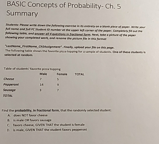 BASIC Concepts of Probability- Ch. 5
Summary
Students: Please write down the following exercise in its entirety on a blank piece of paper. Write your
full name and full FC Student ID number at the upper left corner of the paper. Completely fill out the
following table, and answer all 4 questions in fractional form. Next, take a picture of the paper
showing your completed work, and rename the picture file in this format
"LastName_FirstName_Ch5Assignment". Finally, upload your file on this page.
The following table shows the favorite pizza topping for a sample of students. One of these students is
selected at random.
Find the probability, in fractional form, that the randomly selected student:
A. does NOT favor cheese
B. is male OR favors sausage
C. favors cheese, GIVEN THAT the student is female
D. is male, GIVEN THAT the student favors pepperoni