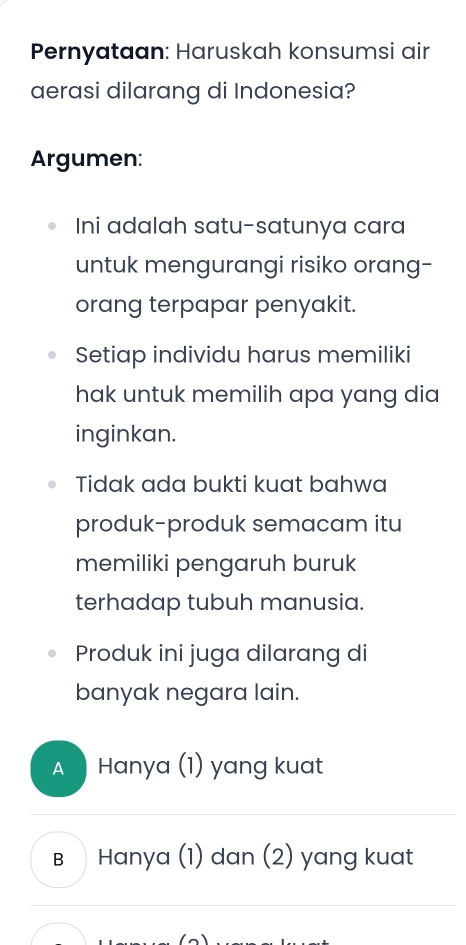 Pernyataan: Haruskah konsumsi air
aerasi dilarang di Indonesia?
Argumen:
Ini adalah satu-satunya cara
untuk mengurangi risiko orang-
orang terpapar penyakit.
Setiap individu harus memiliki
hak untuk memilih apa yang dia 
inginkan.
Tidak ada bukti kuat bahwa
produk-produk semacam itu
memiliki pengaruh buruk
terhadap tubuh manusia.
Produk ini juga dilarang di
banyak negara lain.
A Hanya (1) yang kuat
B Hanya (1) dan (2) yang kuat