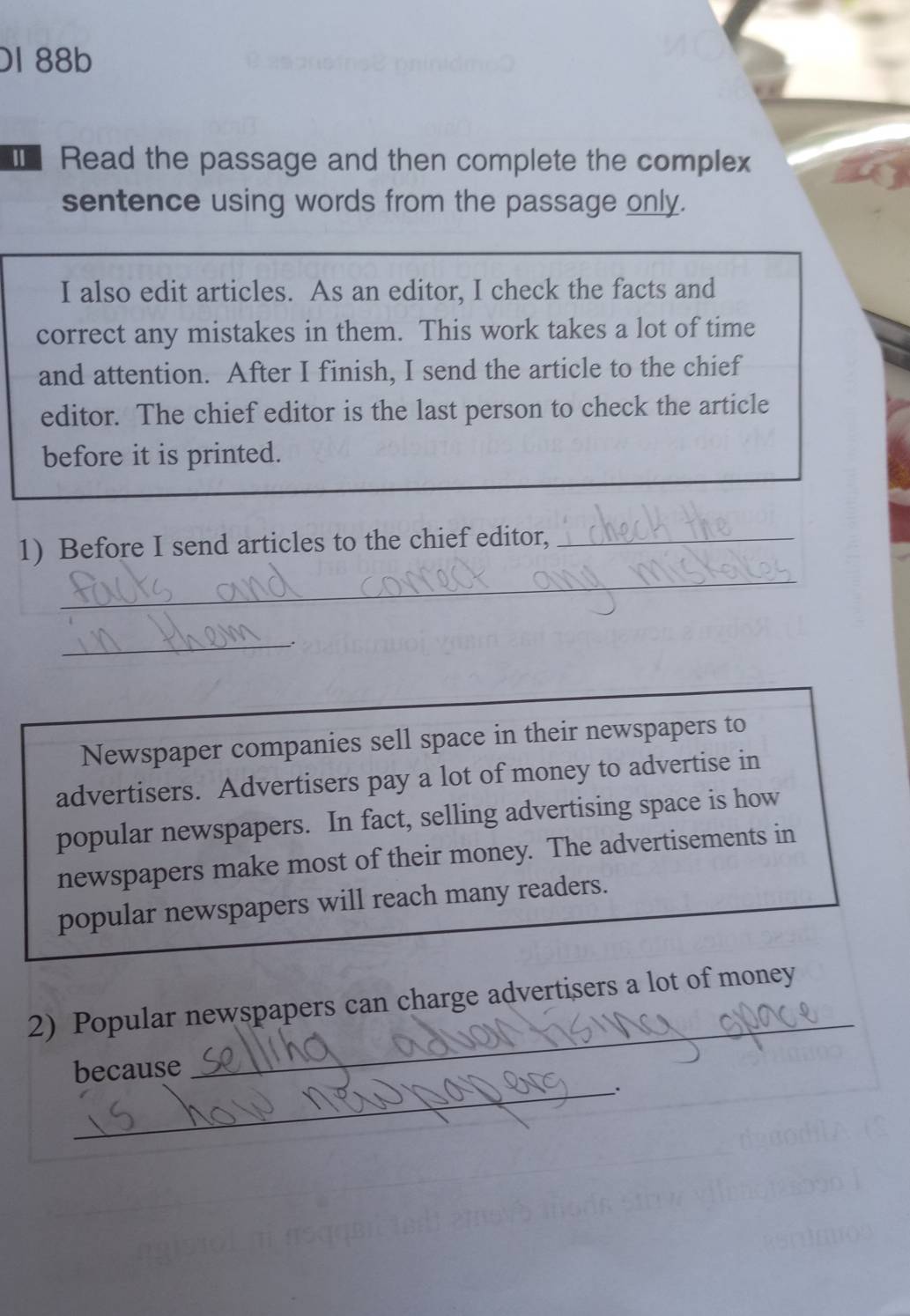 DI 88b 
Ⅲ Read the passage and then complete the complex 
sentence using words from the passage only. 
I also edit articles. As an editor, I check the facts and 
correct any mistakes in them. This work takes a lot of time 
and attention. After I finish, I send the article to the chief 
editor. The chief editor is the last person to check the article 
before it is printed. 
1) Before I send articles to the chief editor,_ 
_ 
_ 
Newspaper companies sell space in their newspapers to 
advertisers. Advertisers pay a lot of money to advertise in 
popular newspapers. In fact, selling advertising space is how 
newspapers make most of their money. The advertisements in 
popular newspapers will reach many readers. 
_ 
2) Popular newspapers can charge advertisers a lot of money 
_ 
because