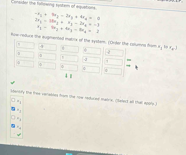 Consider the following system of equations.
-x_1+9x_2-2x_3+4x_4=0
2x_1-18x_2+x_3-2x_4=-3
x_1-9x_2+4x_3-8x_4=2
Row-reduce the augmented matrix of the system. (Order the columns from x_1 to x_4.)
1 -9 0 0 -2
0 0 1 -2 1
0 0 0 0 0
Identify the free variables from the row reduced matrix. (Select all that apply.)
x_1
x_2
x_3
x_4