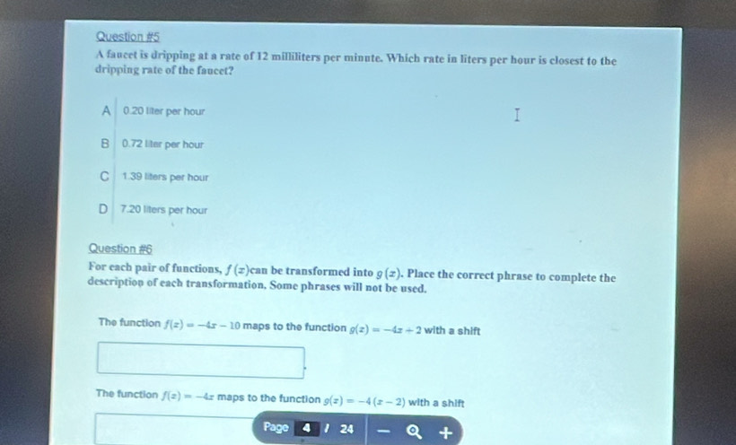 A faucet is dripping at a rate of 12 milliliters per minute. Which rate in liters per hour is closest to the
dripping rate of the faucet?
A 0.20 liter per hour
B 0.72 liter per hour
C 139 liters per hour
D 7.20 liters per hour
Question #6
For each pair of functions, f(x) can be transformed into g(x). Place the correct phrase to complete the
description of each transformation. Some phrases will not be used.
The function f(x)=-4x-10 maps to the function g(x)=-4x+2 with a shift
The function f(x)=-4x maps to the function g(x)=-4(x-2) with a shift
Page 24