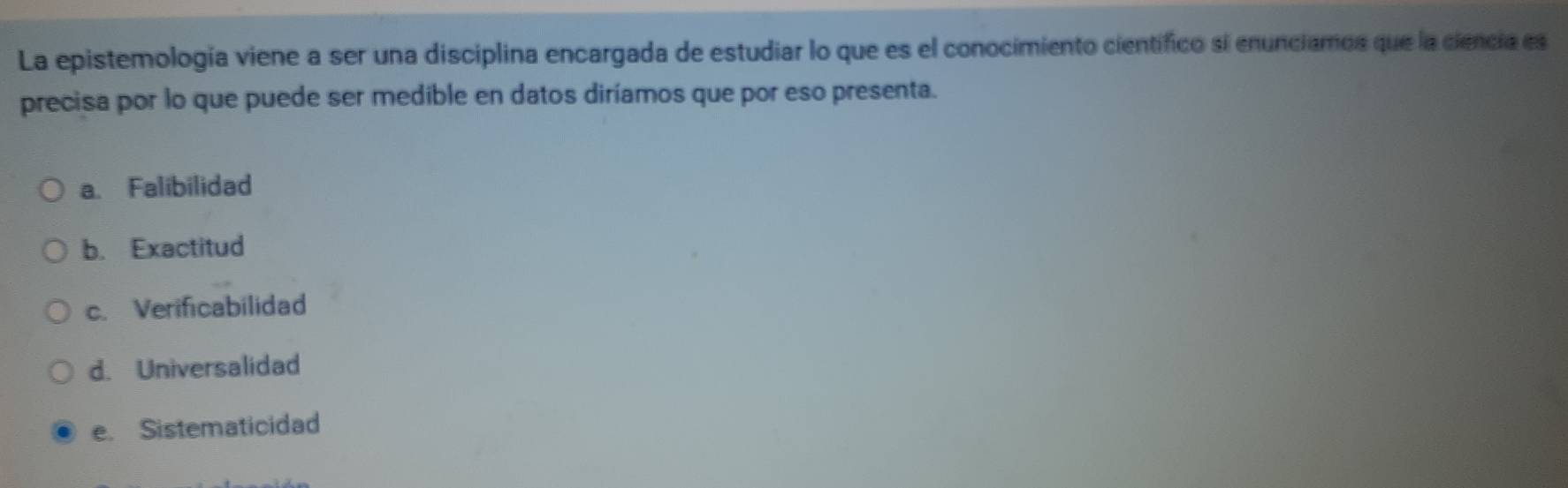 La epistemología viene a ser una disciplina encargada de estudiar lo que es el conocimiento científico si enunciamos que la ciencia es
precisa por lo que puede ser medible en datos diríamos que por eso presenta.
a. Falibilidad
b. Exactitud
c. Verificabilidad
d. Universalidad
e. Sistematicidad