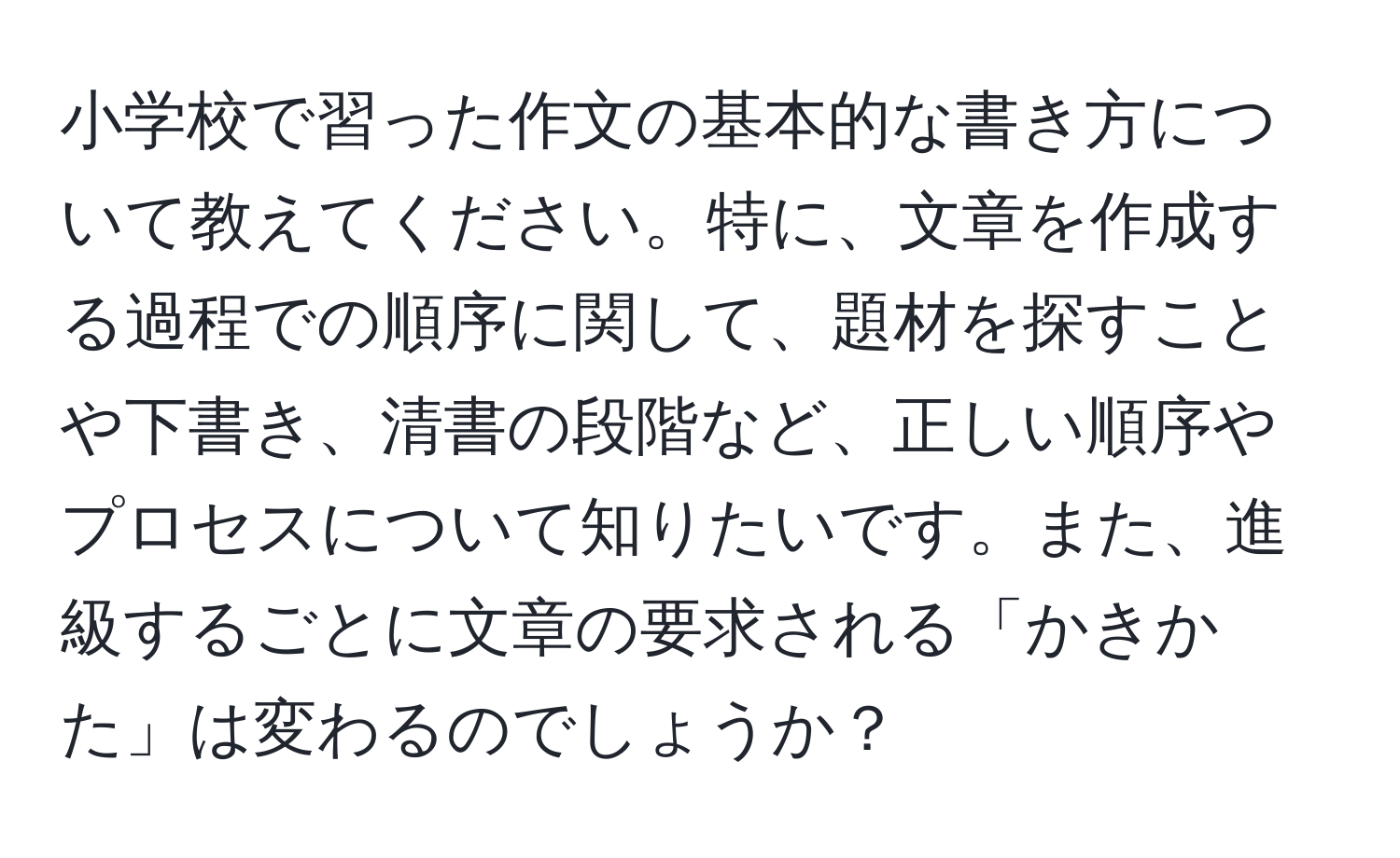 小学校で習った作文の基本的な書き方について教えてください。特に、文章を作成する過程での順序に関して、題材を探すことや下書き、清書の段階など、正しい順序やプロセスについて知りたいです。また、進級するごとに文章の要求される「かきかた」は変わるのでしょうか？