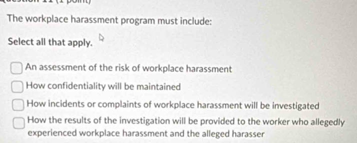 The workplace harassment program must include:
Select all that apply.
An assessment of the risk of workplace harassment
How confidentiality will be maintained
How incidents or complaints of workplace harassment will be investigated
How the results of the investigation will be provided to the worker who allegedly
experienced workplace harassment and the alleged harasser