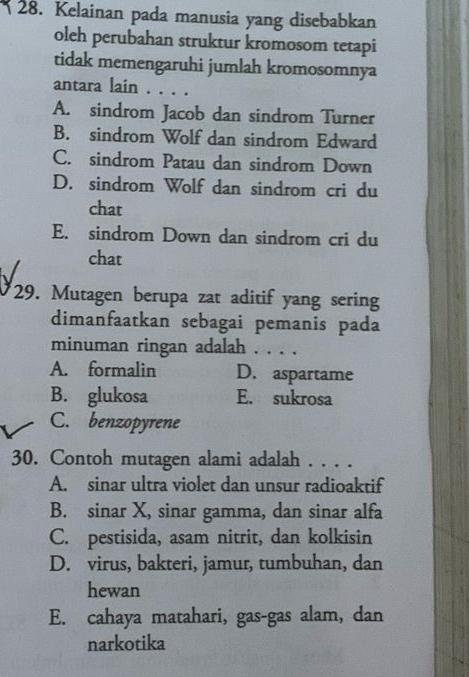 Kelainan pada manusia yang disebabkan
oleh perubahan struktur kromosom tetapi
tidak memengaruhi jumlah kromosomnya
antara lain . . . .
A. sindrom Jacob dan sindrom Turner
B. sindrom Wolf dan sindrom Edward
C. sindrom Patau dan sindrom Down
D. sindrom Wolf dan sindrom cri du
chat
E. sindrom Down dan sindrom cri du
chat
29. Mutagen berupa zat aditif yang sering
dimanfaatkan sebagai pemanis pada
minuman ringan adalah . . . .
A. formalin D. aspartame
B. glukosa E. sukrosa
C. benzopyrene
30. Contoh mutagen alami adalah . . . .
A. sinar ultra violet dan unsur radioaktif
B. sinar X, sinar gamma, dan sinar alfa
C. pestisida, asam nitrit, dan kolkisin
D. virus, bakteri, jamur, tumbuhan, dan
hewan
E. cahaya matahari, gas-gas alam, dan
narkotika