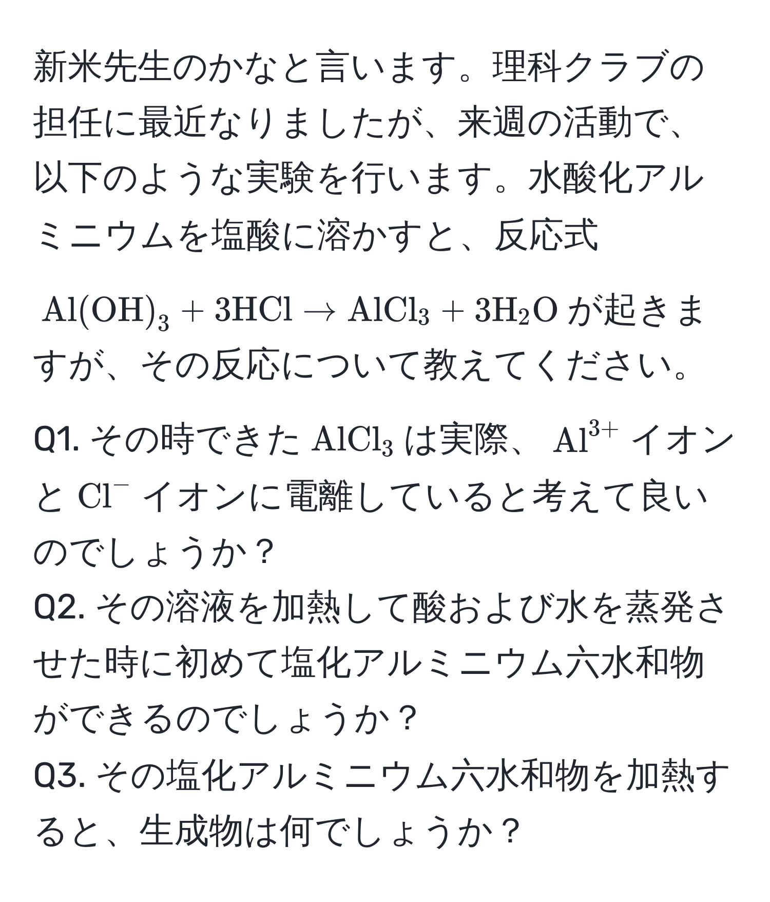 新米先生のかなと言います。理科クラブの担任に最近なりましたが、来週の活動で、以下のような実験を行います。水酸化アルミニウムを塩酸に溶かすと、反応式$ Al(OH)_3 + 3HCl arrow AlCl_3 + 3H_2O $が起きますが、その反応について教えてください。  
Q1. その時できた$AlCl_3$は実際、$(Al)^(3+)$イオンと$(Cl)^-$イオンに電離していると考えて良いのでしょうか？  
Q2. その溶液を加熱して酸および水を蒸発させた時に初めて塩化アルミニウム六水和物ができるのでしょうか？  
Q3. その塩化アルミニウム六水和物を加熱すると、生成物は何でしょうか？