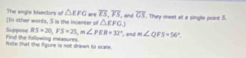 The angle bisectors of △ EFG are overline ES, overline FS , and overline GS. They meet at a single point S. 
In other words, 5 is the incenter of △ EFG.) 
Suppose RS=20, FS=25, m∠ PER=32° , and m∠ QFS=56°. 
Find the following measures. 
Note that the figure is not drawn to scale.