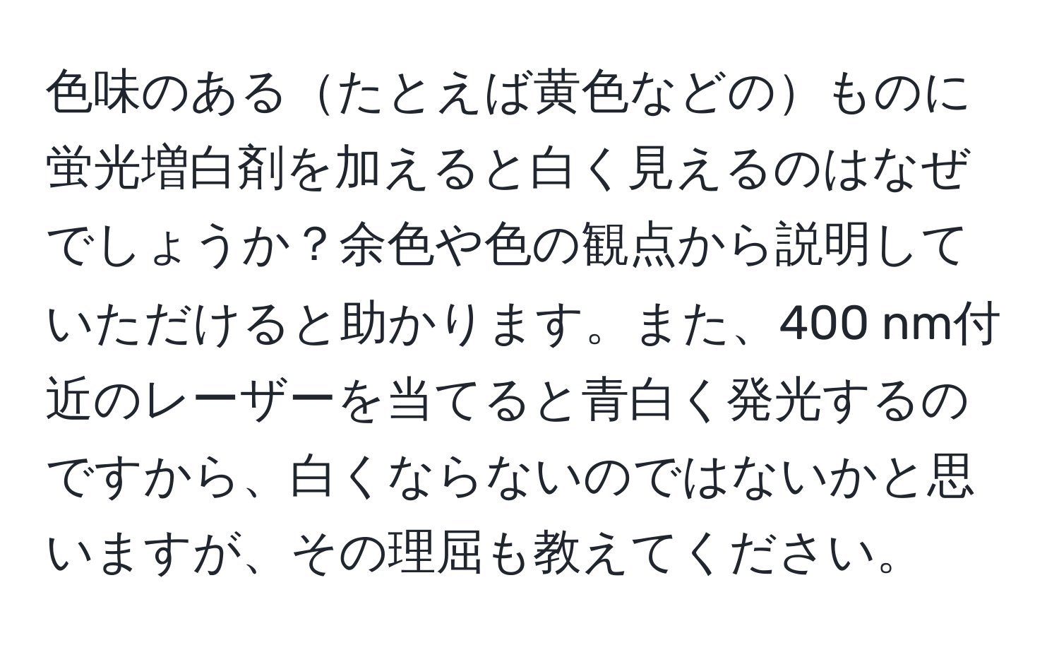 色味のあるたとえば黄色などのものに蛍光増白剤を加えると白く見えるのはなぜでしょうか？余色や色の観点から説明していただけると助かります。また、400 nm付近のレーザーを当てると青白く発光するのですから、白くならないのではないかと思いますが、その理屈も教えてください。