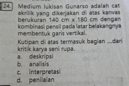 Medium lukisan Gunarso adalah cat
akrilik yang dikerjakan di atas kanvas
berukuran 140cm* 180cm dengan
kombinasi pensil pada latar belakangnya
membentuk garis vertikal.
Kutipan di atas termasuk bagian ....dari
kritik karya seni rupa.
a. deskripsi
b. analisis
c. interpretasi
d. penilaian