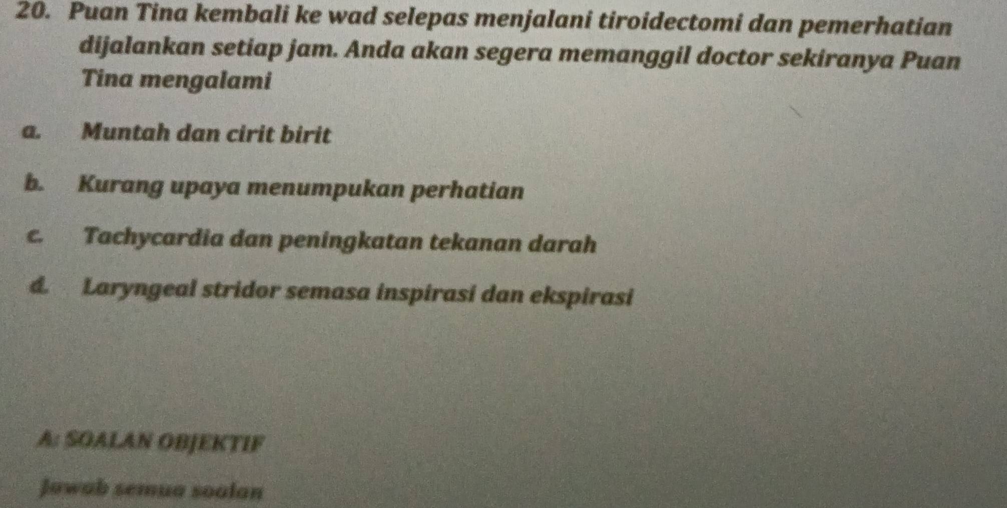 Puan Tina kembali ke wad selepas menjalani tiroidectomi dan pemerhatian 
dijalankan setiap jam. Anda akan segera memanggil doctor sekiranya Puan 
Tina mengalami 
a. Muntah dan cirit birit 
b. Kurang upaya menumpukan perhatian 
c. Tachycardia dan peningkatan tekanan darah 
d. Laryngeal stridor semasa inspirasi dan ekspirasi 
A: SOALAN OBJEKTIF 
Jowab semua soalan