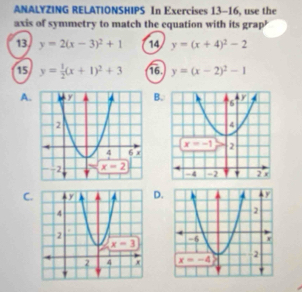 ANALYZING RELATIONSHIPS In Exercises 13-16, use the
axis of symmetry to match the equation with its grap’
13 y=2(x-3)^2+1 14 y=(x+4)^2-2
15 y= 1/2 (x+1)^2+3 16. y=(x-2)^2-1
A.B.
C.D.