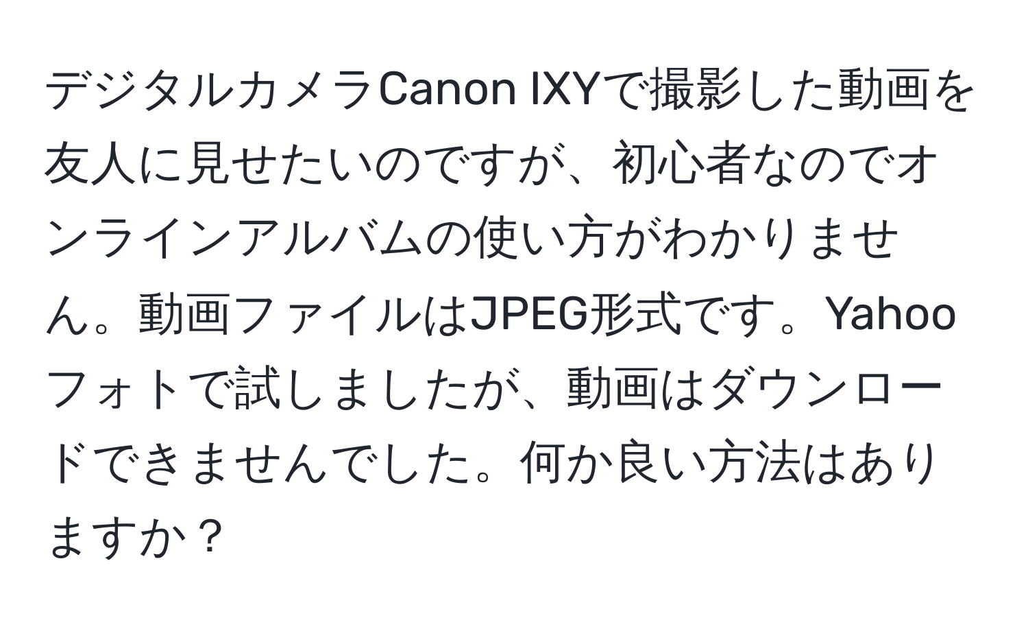 デジタルカメラCanon IXYで撮影した動画を友人に見せたいのですが、初心者なのでオンラインアルバムの使い方がわかりません。動画ファイルはJPEG形式です。Yahooフォトで試しましたが、動画はダウンロードできませんでした。何か良い方法はありますか？