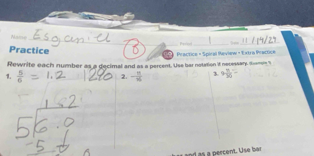 Name 
_ 
_ 
_Period _Date_ 
Practice 
Practice • Spiral Review • Extra Practice 
Rewrite each number as a decimal and as a percent. Use bar notation if necessary. (Example 1) 
1.  5/6  - 11/16 
2. 
3. 9 11/30 
and as a percent. Use bar