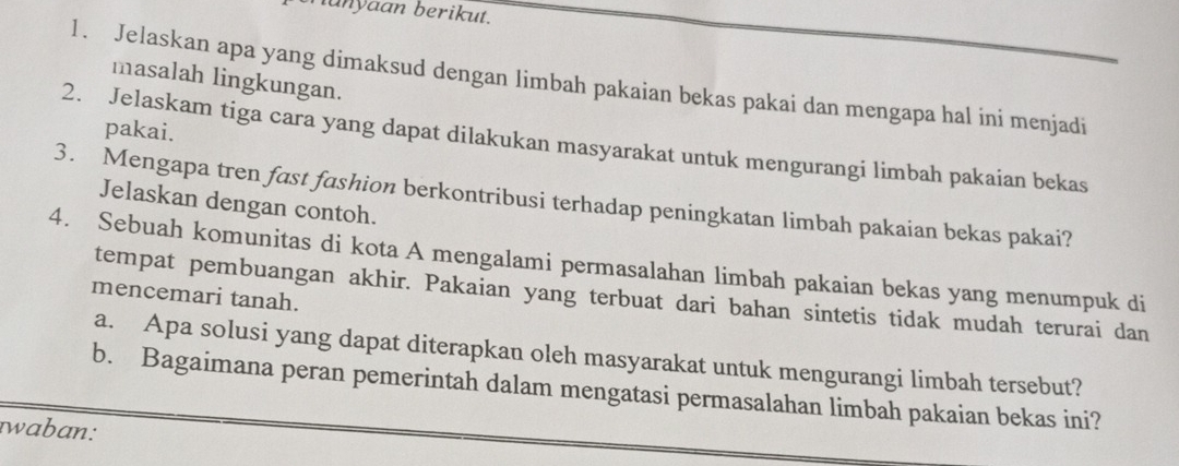 hunyaan berikut. 
1. Jelaskan apa yang dimaksud dengan limbah pakaian bekas pakai dan mengapa hal ini menjadi 
masalah lingkungan. 
pakai. 
2. Jelaskam tiga cara yang dapat dilakukan masyarakat untuk mengurangi limbah pakaian bekas 
3. Mengapa tren fast fashion berkontribusi terhadap peningkatan limbah pakaian bekas pakai? 
Jelaskan dengan contoh. 
4. Sebuah komunitas di kota A mengalami permasalahan limbah pakaian bekas yang menumpuk di 
mencemari tanah. 
tempat pembuangan akhir. Pakaian yang terbuat dari bahan sintetis tidak mudah terurai dan 
a. Apa solusi yang dapat diterapkan oleh masyarakat untuk mengurangi limbah tersebut? 
b. Bagaimana peran pemerintah dalam mengatasi permasalahan limbah pakaian bekas ini? 
waban: