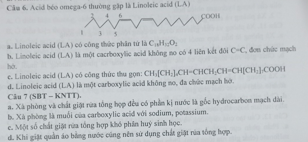 Acid béo omega-6 thường gặp là Linoleic acid (LA)
a. Linoleic acid (LA) có công thức phân tử là C_18H_32O_2
b. Linoleic acid (LA) là một cacrboxylic acid không no có 4 liên kết đôi C=C , đơn chức mạch
hở.
c. Linoleic acid (LA) có công thức thu gọn: CH_3[CH_2]_4CH=CHCH_2CH=CH[CH_2]_7COOH
d. Linoleic acid (LA) là một carboxylic acid không no, đa chức mạch hở.
Câu 7 (SBT - KNTT).
a. Xà phòng và chất giặt rửa tổng họp đều có phần kị nước là gốc hydrocarbon mạch dài.
b. Xà phòng là muối của carboxylic acid với sodium, potassium.
c. Một số chất giặt rửa tổng hợp khó phân huỷ sinh học.
d. Khi giặt quần áo bằng nước cúng nên sử dụng chất giặt rủa tổng hợp.