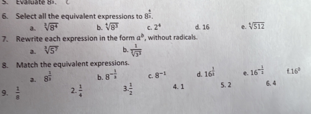 Evaluate 8^3
6. Select all the equivalent expressions to 8^(frac 4)3.
a. sqrt[3](8^4) b. sqrt[4](8^3) C. 2^4 d. 16 e. sqrt[4](512)
7. Rewrite each expression in the form a^b , without radicals.
a. sqrt[3](5^7) b.  1/sqrt[2](3^3) 
8. Match the equivalent expressions.
a. 8^(frac 1)3
b. 8^(-frac 1)3
C. 8^(-1) d. 16^(frac 1)2 e. 16^(-frac 1)2 f 16°
2.
9.  1/8   1/4 
3  1/2 
4. 1 5. 2 6. 4