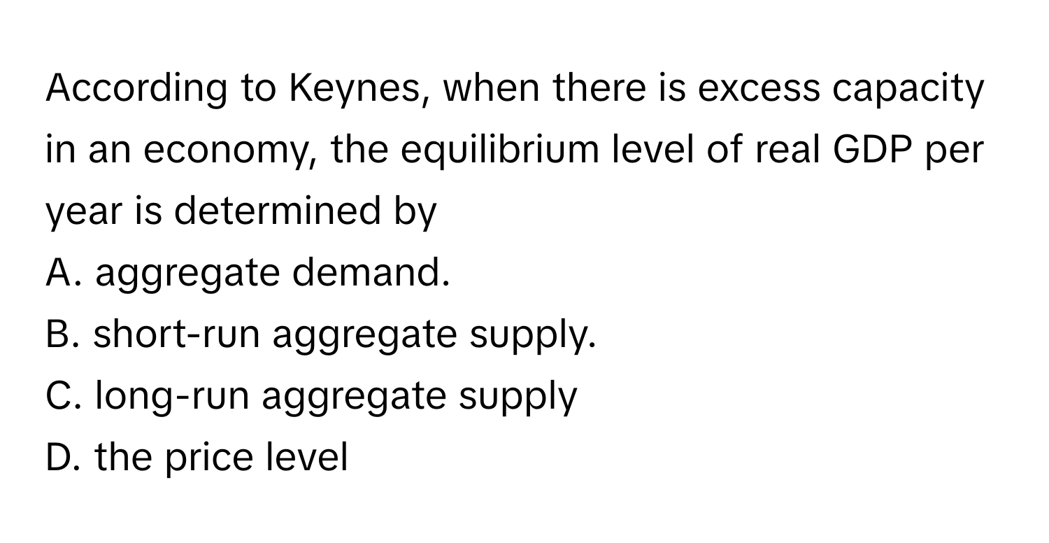 According to Keynes, when there is excess capacity in an economy, the equilibrium level of real GDP per year is determined by 

A. aggregate demand. 
B. short-run aggregate supply. 
C. long-run aggregate supply 
D. the price level