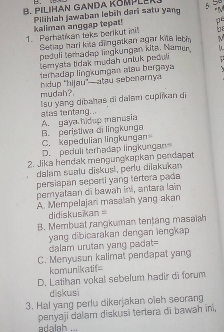 test
B. PILIHAN GANDA KOMPLERS
5. Se
Pilihlah jawaban lebih dari satu yang
"M
kaliman anggap tepat!
pe
1. Perhatikan teks berikut ini!
ba
Setiap hari kita diingatkan agar kita lebih M
peduli terhadap lingkungan kita. Namun, lu
ternyata tidak mudah untuk peduli
0
terhadap lingkumgan atau bergaya
hidup “hijau”—atau sebenarnya
mudah?.
Isu yang dibahas di dalam cuplikan di
atas tentang...
A. gaya hidup manusia
B. peristiwa di lingkunga
C. kepedulian lingkungan=
D. peduli terhadap lingkungan=
2. Jika hendak mengungkapkan pendapat
dalam suatu diskusi, perlu dilakukan
persiapan seperti yang tertera pada
pernyataan di bawah ini, antara lain
A. Mempelajari masalah yang akan
didiskusikan =
B. Membuat rangkuman tentang masalah
yang dibicarakan dengan lengkap
dalam urutan yang padat=
C. Menyusun kalimat pendapat yang
komunikatif=
D. Latihan vokal sebelum hadir di forum
diskusi
3. Hal yang perlu dikerjakan oleh seorang
penyaji dalam diskusi tertera di bawah ini,
adalah ...