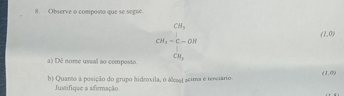 Observe o composto que se segue.
CH_3
()frac )(^) □ 
(1,0)
CH_3-C-OH
CH_3
a) Dê nome usual ao composto.
(1,0)
b) Quanto à posição do grupo hidroxila, o álcool acima é terciário. 
Justifique a afirmação.