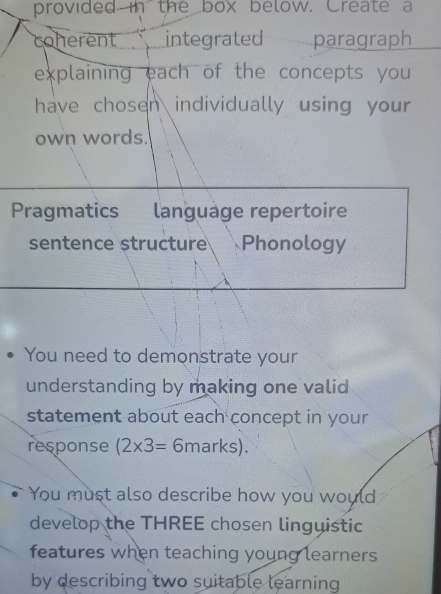 provided in the box below. Create a 
coherent integrated paragraph 
explaining each of the concepts you 
have chosen individually using your 
own words. 
Pragmatics language repertoire 
sentence structure Phonology 
You need to demonstrate your 
understanding by making one valid 
statement about each concept in your 
response (2* 3= 6n nark a1 
You must also describe how you would 
develop the THREE chosen linguistic 
features when teaching young learners 
by describing two suitable learning