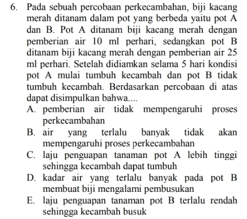 Pada sebuah percobaan perkecambahan, biji kacang
merah ditanam dalam pot yang berbeda yaitu pot A
dan B. Pot A ditanam biji kacang merah dengan
pemberian air 10 ml perhari, sedangkan pot B
ditanam biji kacang merah dengan pemberian air 25
ml perhari. Setelah didiamkan selama 5 hari kondisi
pot A mulai tumbuh kecambah dan pot B tidak
tumbuh kecambah. Berdasarkan percobaan di atas
dapat disimpulkan bahwa....
A. pemberian air tidak mempengaruhi proses
perkecambahan
B. air yang terlalu banyak tidak akan
mempengaruhi proses perkecambahan
C. laju penguapan tanaman pot A lebih tinggi
sehingga kecambah dapat tumbuh
D. kadar air yang terlalu banyak pada pot B
membuat biji mengalami pembusukan
E. laju penguapan tanaman pot B terlalu rendah
sehingga kecambah busuk