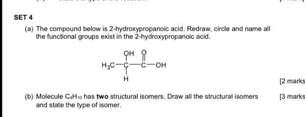 SET 4
(a) The compound below is 2-hydroxypropanoic acid. Redraw, circle and name all
the functional groups exist in the 2-hydroxypropanoic acid.
[2 marks
(b) Molecule C_4H_10 has two structural isomers. Draw all the structural isomers [3 marks
and state the type of isomer.