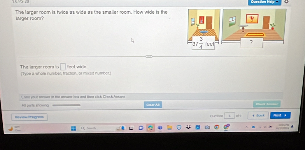 1.6 PS 28 Question Help
The larger room is twice as wide as the smaller room. How wide is the
larger room?
The larger room is □ feet wide.
(Type a whole number, fraction, or mixed number.)
Enter your answer in the answer box and then click Check Answer
All parts showing Clear All
Check Ansan
Review Progress Question 6 of 9 《 Barck Next 
Lo125 PM
577 Search
24