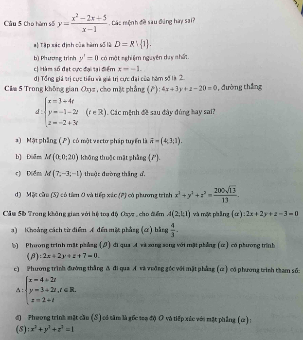 Cho hàm số y= (x^2-2x+5)/x-1 . Các mệnh đề sau đúng hay sai?
a) Tập xác định của hàm số là D=R| 1 .
b) Phương trình y'=0 có một nghiệm nguyên duy nhất.
c) Hàm số đạt cực đại tại điểm x=-1.
d) Tổng giá trị cực tiểu và giá trị cực đại của hàm số là 2.
Câu 5 Trong không gian Oxyz , cho mặt phẳng (P): 4x+3y+z-20=0 , đường thẳng
d:beginarrayl x=3+4t y=-1-2t z=-2+3tendarray. (t∈ R),. Các mệnh đề sau đây đúng hay sai?
a) Mặt phẳng (P) có một vectơ pháp tuyến là vector n=(4;3;1).
b) Điểm M(0;0;20) không thuộc mặt phẳng (P).
c) Điểm M(7;-3;-1) thuộc đường thẳng d.
d) Mặt cầu (S) có tâm O và tiếp xúc (P) có phương trình x^2+y^2+z^2= 200sqrt(13)/13 .
Câu 5b Trong không gian với hệ toạ độ Oxyz , cho điểm A(2;1;1) và mặt phẳng (α): 2x+2y+z-3=0
a) Khoảng cách từ điểm A đến mặt phẳng (α) bằng  4/3 .
b) Phương trình mặt phầng (β) đi qua A và song song với mặt phẳng (α) có phương trình
(β): 2x+2y+z+7=0.
c) Phương trình đường thẳng △ di qua A và vuông góc với mặt phẳng (α) có phương trình tham số:
△ :beginarrayl x=4+2t y=3+2t,t∈ R. z=2+tendarray.
d) Phương trình mặt cầu (S) có tâm là gốc toạ độ O và tiếp xúc với mặt phẳng (ळ):
(S): x^2+y^2+z^2=1