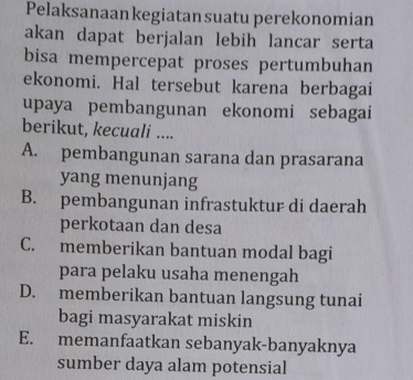 Pelaksanaan kegiatan suatu perekonomian
akan dapat berjalan lebih lancar serta
bisa mempercepat proses pertumbuhan
ekonomi. Hal tersebut karena berbagai
upaya pembangunan ekonomi sebagai
berikut, kecuali ....
A. pembangunan sarana dan prasarana
yang menunjang
B. pembangunan infrastuktur di daerah
perkotaan dan desa
C. memberikan bantuan modal bagi
para pelaku usaha menengah
D. memberikan bantuan langsung tunai
bagi masyarakat miskin
E. memanfaatkan sebanyak-banyaknya
sumber daya alam potensial