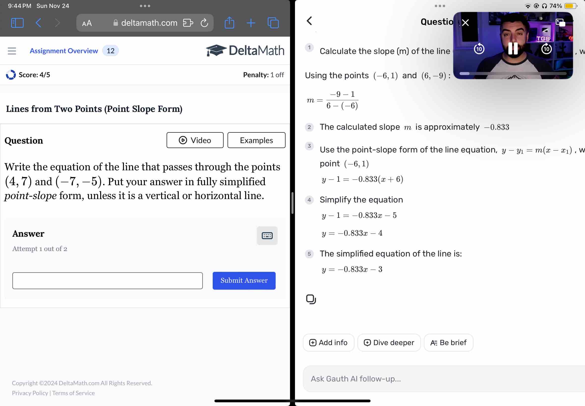 9:44PM Sun Nov 24 Ω 74% 
. 
a 
AA deltamath.com Quest 
Assignment Overview 12 DeltaMath Calculate the slope (m) of the lin 
Score: 4/5 Penalty: 1 off Using the points (-6,1) and (6,-9)
Lines from Two Points (Point Slope Form)
m= (-9-1)/6-(-6) 
The calculated slope m is approximately −0.833
Question Video Examples 

Use the point-slope form of the line equation, y-y_1=m(x-x_1) ， 
Write the equation of the line that passes through the points 
point (-6,1)
(4,7) and (-7,-5). Put your answer in fully simplified
y-1=-0.833(x+6)
point-slope form, unless it is a vertical or horizontal line. 
Simplify the equation
y-1=-0.833x-5
Answer y=-0.833x-4
Attempt 1 out of 2 
The simplified equation of the line is:
y=-0.833x-3
Submit Answer 
Add info Dive deeper A: Be brief 
Copyright ©2024 DeltaMath.com All Rights Reserved. 
Ask Gauth Al follow-up... 
Privacy Policy | Terms of Service