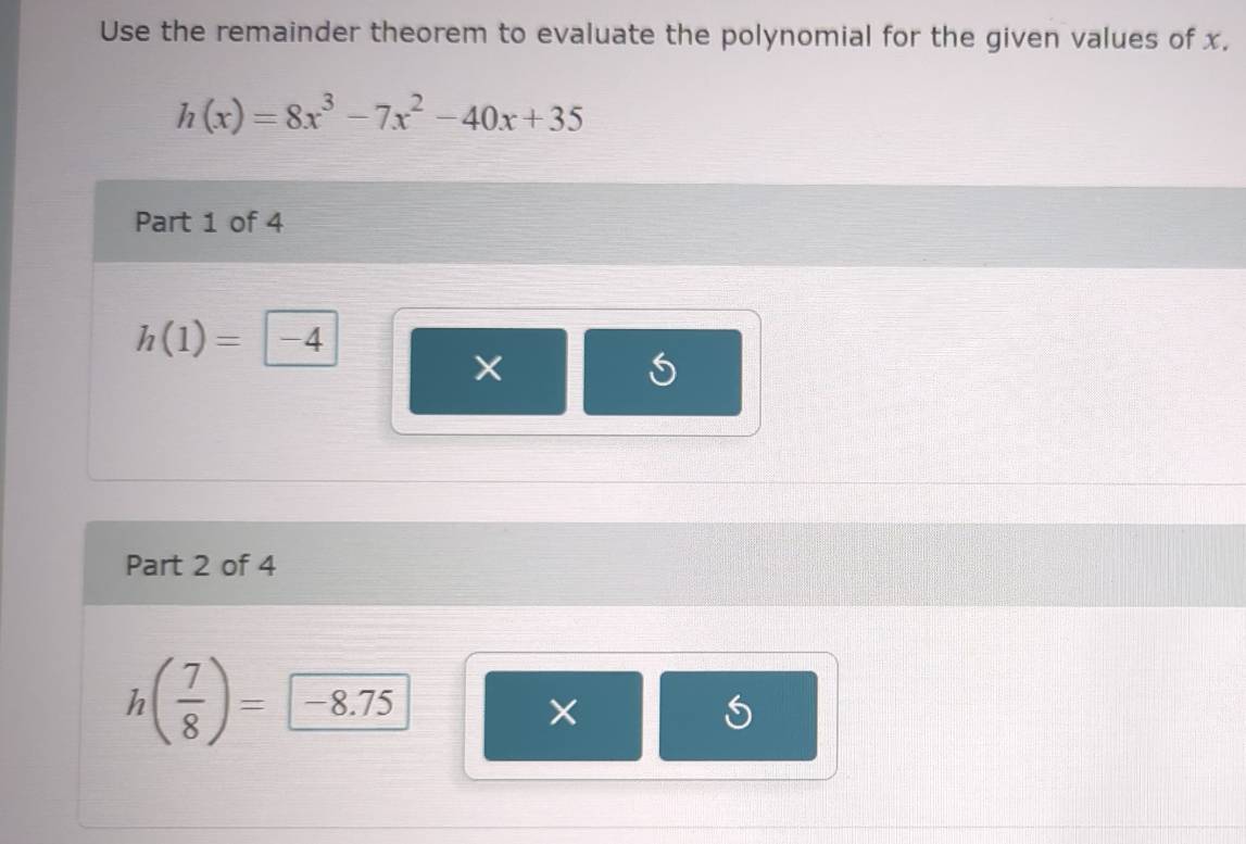 Use the remainder theorem to evaluate the polynomial for the given values of x,
h(x)=8x^3-7x^2-40x+35
Part 1 of 4
h(1)= -4
× 
Part 2 of 4
h( 7/8 )= -8.75
× 
C