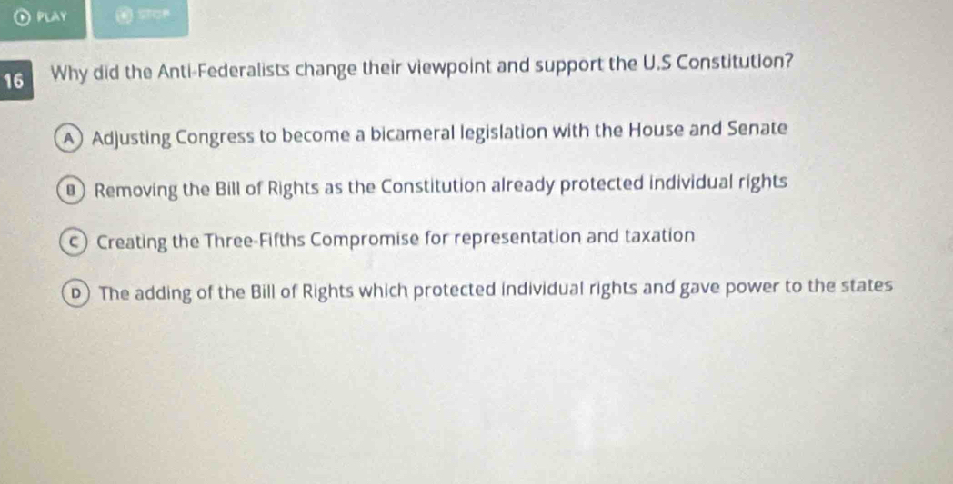 PLAY
16 Why did the Anti-Federalists change their viewpoint and support the U.S Constitution?
A) Adjusting Congress to become a bicameral legislation with the House and Senate
Removing the Bill of Rights as the Constitution already protected individual rights
) Creating the Three-Fifths Compromise for representation and taxation
D) The adding of the Bill of Rights which protected individual rights and gave power to the states