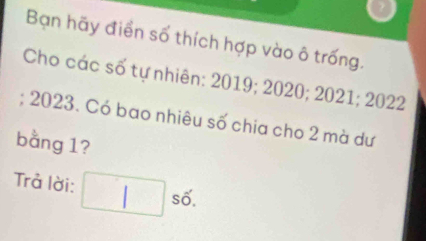 Bạn hãy điền số thích hợp vào ô trống. 
Cho các số tự nhiên: 2019; 2020; 2021; 2022; 2023. Có bao nhiêu số chia cho 2 mà dư 
bằng 1? 
Trả lời: / số.