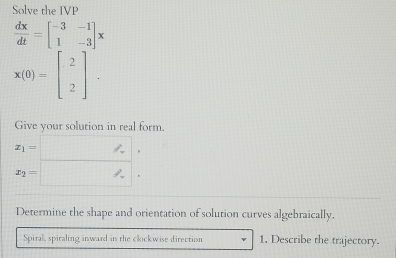 Solve the IVP
 dx/dt =beginbmatrix -3&-1 1&-3endbmatrix x
x(0)=beginbmatrix 2 2endbmatrix. 
Give your solution in real form.
x_1= 、
x_2=
Determine the shape and orientation of solution curves algebraically. 
Spiral, spiraling inward in the clockwise direction 1. Describe the trajectory.