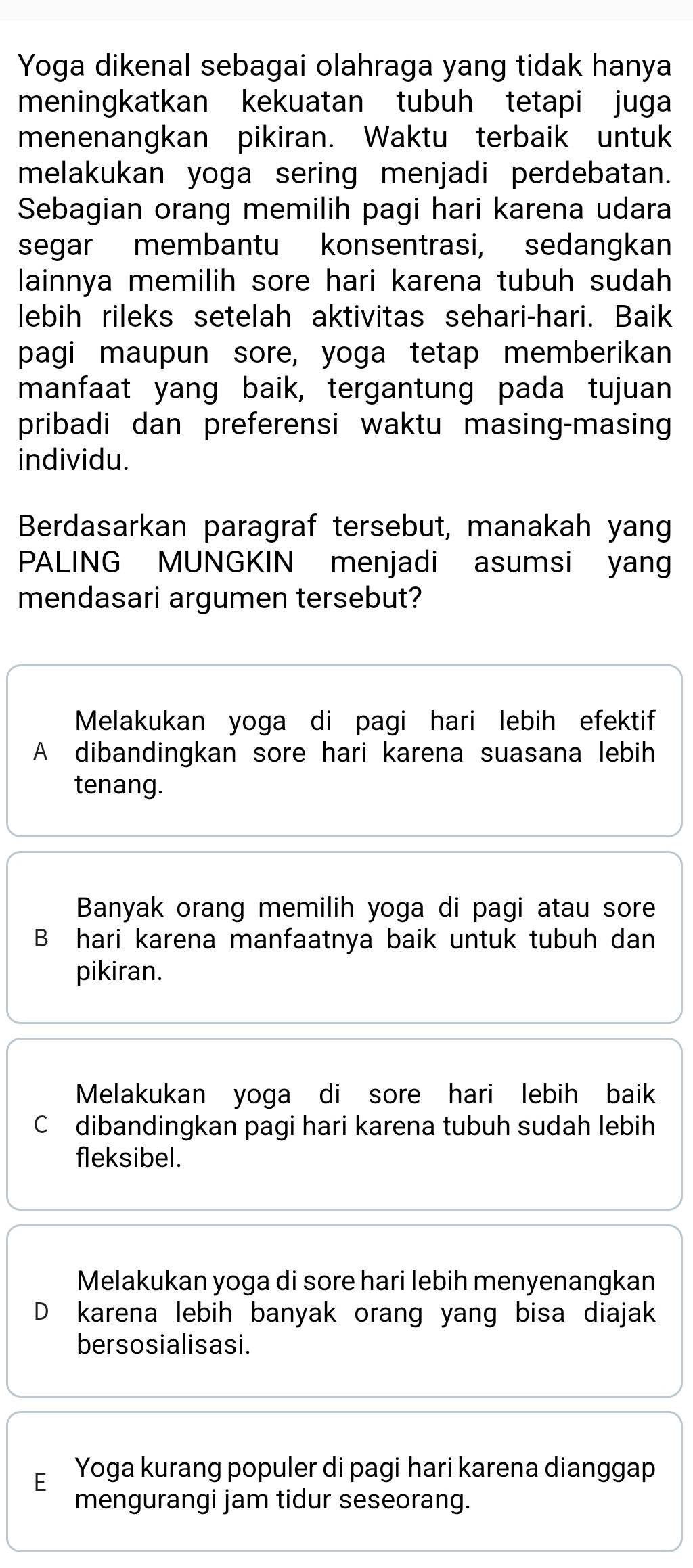 Yoga dikenal sebagai olahraga yang tidak hanya
meningkatkan kekuatan tubuh tetapi juga
menenangkan pikiran. Waktu terbaik untuk
melakukan yoga sering menjadi perdebatan.
Sebagian orang memilih pagi hari karena udara
segar membantu konsentrasi, sedangkan
lainnya memilih sore hari karena tubuh sudah
lebih rileks setelah aktivitas sehari-hari. Baik
pagi maupun sore, yoga tetap memberikan
manfaat yang baik, tergantung pada tujuan
pribadi dan preferensi waktu masing-masing
individu.
Berdasarkan paragraf tersebut, manakah yang
PALING MUNGKIN menjadi asumsi yang
mendasari argumen tersebut?
Melakukan yoga di pagi hari lebih efektif
A dibandingkan sore hari karena suasana lebih
tenang.
Banyak orang memilih yoga di pagi atau sore
B hari karena manfaatnya baik untuk tubuh dan
pikiran.
Melakukan yoga di sore hari lebih baik
C dibandingkan pagi hari karena tubuh sudah lebih
fleksibel.
Melakukan yoga di sore hari lebih menyenangkan
D karena lebih banyak orang yang bisa diajak
bersosialisasi.
E Yoga kurang populer di pagi hari karena dianggap
mengurangi jam tidur seseorang.