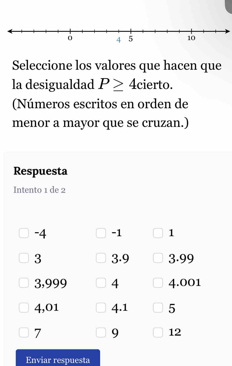 Seleccione los valores que hacen que 
la desigualdad P≥ 4 cierto. 
(Números escritos en orden de 
menor a mayor que se cruzan.) 
Respuesta 
Intento 1 de 2
-4
-1
1
3 3.9 3.99
3,999 4 4.001
4,01 4.1 5
7
9
12
Enviar respuesta