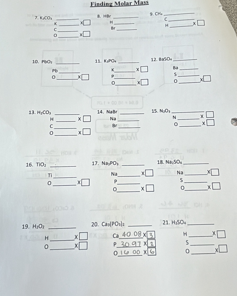 Finding Molar Mass 
8. HBr 9. CH₄ _ 
7. K_2CO_3 __ * □ H__ 
_C
K
H_
_C 
Br_ 
_ * □ 
10. PbO₂ _11. K_3PO_4 _12. BaSO₄ _
Pb _ 
K_ * □ Ba_ 
_ * □ P_ 
_S 
0_ x 
_
* □
13. H_2CO_3 _14. NaBr _15. N_2O_3 _
H _  x□ Na _ N _  * □
_C 
Br_ 
0 _ * □ 
0 _X □ 
16. TiO_2 _17. Na_3PO_3 _18. Na_2SO._ 
Ti_ 
Na_ * □ Na_ * □
0 _ * □ P_ S_ 
0_ H_2O_2 _20. Ca_3(PO_3)_2 _ H_2SO_4 _ 
H _ * □ Ca _ 40.08 _ X H _ * □ 
_ 
0 _. :□ P_ )C 
_S 
_ 
0 _ x
_
* □