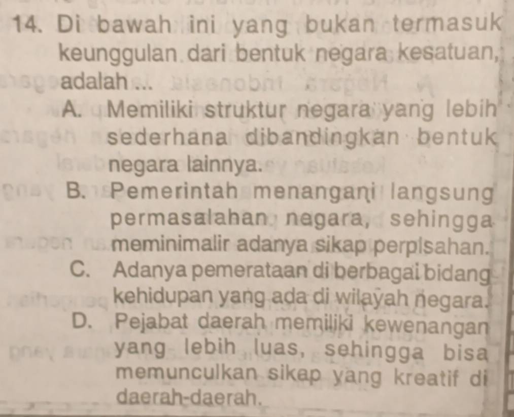 Di bawah ini yang bukan termasuk
keunggulan dari bentuk negara kesatuan,
adalah ...
A. Memiliki struktur negara yang lebih
sederhana dibandingkan bentuk
negara lainnya.
B. Pemerintah menangani langsung
permasalahan negara, sehingga
meminimalir adanya sikap perpisahan.
C. Adanya pemerataan di berbagai bidang
kehidupan yang ada di wilayah negara.
D. Pejabat daerah memiliki kewenangan
yang lebih luas, sehingga bisa
memunculkan sikap yang kreatif di
daerah-daerah.