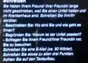 Scnraibón 
Sie haben Ihrem Freund/ ihrer Freundin lange 
nicht geschrieben, well Sie einen Unfall hatten und 
Im Krankenhaus sind. Schreiben Sie ihm/hr 
derüber. 
- Beschrelben Sie: Wo sind Sie und wie geht es 
ihnen? 
- Begründen Sie: Warum ist der Unfall passiert? 
- Schlagen Sie Ihrem Freund/ihrer Freundin vor, 
Sie zu besuchen 
Schreiben Sie eine E-Mall (ca. 80 Wörter). 
Schreiben Sie etwas zu allen drei Punkten. 
Achten Sie auf den Textaufbau.