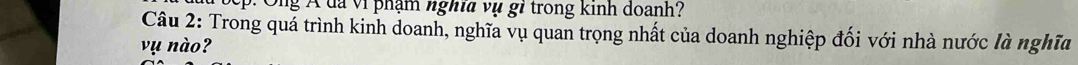 Toep: Ông Á đã vi phạm nghĩa vụ gi trong kinh doanh? 
Câu 2: Trong quá trình kinh doanh, nghĩa vụ quan trọng nhất của doanh nghiệp đối với nhà nước là nghĩa 
vụ nào?