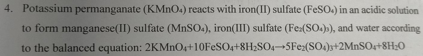 Potassium permanganate (KMnO₄) reacts with iron(II) sulfate (FeSO₄) in an acidic solution 
to form manganese(II) sulfate ( _ M InSO₄), iron(III) sulfate (Fe_2(SO_4)_3) , and water according 
to the balanced equation: 2KMnO_4+10FeSO_4+8H_2SO_4to 5Fe_2(SO_4)_3+2MnSO_4+8H_2O