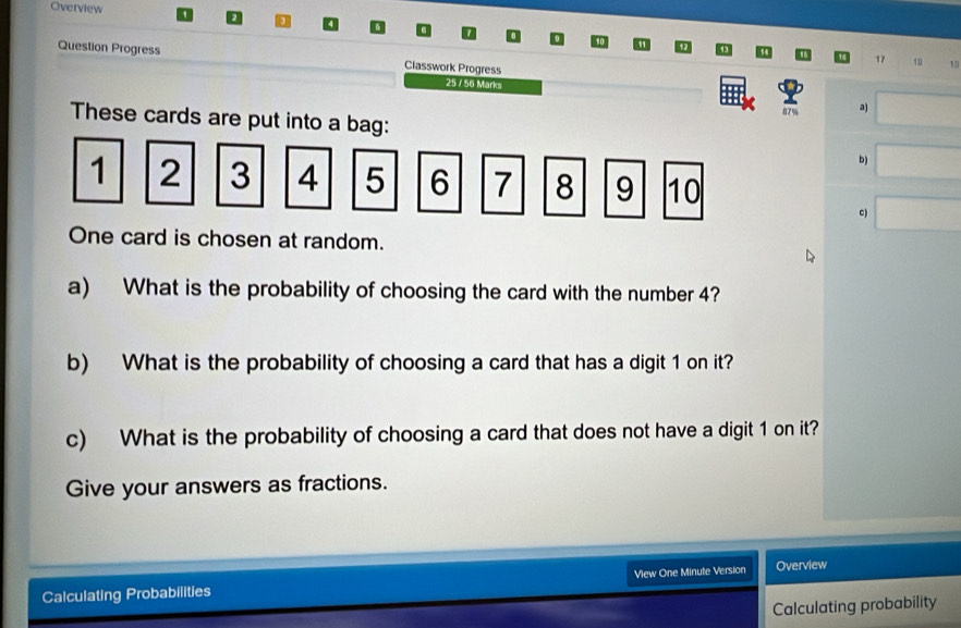 Overview 
Question Progress 
17 1ü 19 
Classwork Progress 
25 / 56 Marks 
These cards are put into a bag: 87% a) 
b)
1 2 3 4 5 6 7 8 9 10
c) 
One card is chosen at random. 
a) What is the probability of choosing the card with the number 4? 
b) What is the probability of choosing a card that has a digit 1 on it? 
c) What is the probability of choosing a card that does not have a digit 1 on it? 
Give your answers as fractions. 
Calculating Probabilities View One Minute Version Overview 
Calculating probability