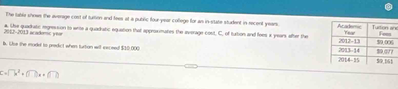 The table shows the average cost of turtion and fees at a public four-year college for an in-state student in recent years. d 
a. Use quadratic regression to write a quadratic equation that approximates the average cost, C, of tuition and fees x years after the 
2012-2013 academic year
b. Use the model to predict when turtion will exceed $10,000
C=□ x^2+(□ )x+(□ )