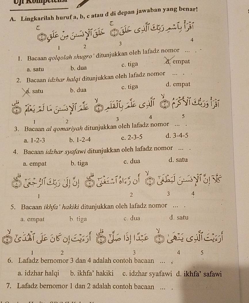 Ojr Römpetens
A. Lingkarilah huruf a, b, c atau d di depan jawaban yang benar!
C
O i
4
1 2
3
1. Bacaan qolqolah shugro ' ditunjukkan oleh lafadz nomor ... . -
a. satu b. dua c. tiga d.empat
2. Bacaan idzhar halqi ditunjukkan oleh lafadz nomor …_ ._
a. satu b. dua c. tiga d. empat
é nj jytò,mí cè 
1 2
3 4 5
3. Bacaan al qomariyah ditunjukkan oleh lafadz nomor ... .
a. 1 -2 -3 b. 1 -2 -4 c. 2 -3 -5 d. 3 -4 -5
4. Bacaan idzhar syafawi ditunjukkan oleh lafadz nomor ... .
a. empat b. tiga c. dua d. satu
É e ju É S
1
2
3 4
5. Bacaan ikhfa' hakiki ditunjukkan oleh lafadz nomor ... .
a. empat b. tiga c. dua d. satu
y
D e É l qià a e
1 2
3
4 5
6. Lafadz bernomor 3 dan 4 adalah contoh bacaan ... ,
a. idzhar halqi b. ikhfa’ hakiki c. idzhar syafawi d. ikhfa’ safawi
7. Lafadz bernomor 1 dan 2 adalah contoh bacaan ... .