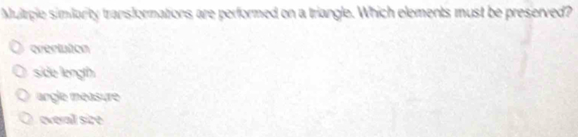 Mulrple similanty transformations are performed on a triangle. Which elements must be preserved?
orertuton
side length
angle measure
everal size